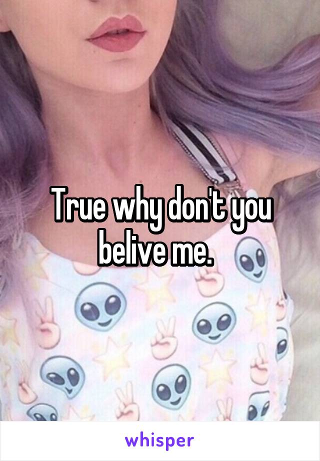 True why don't you belive me.  