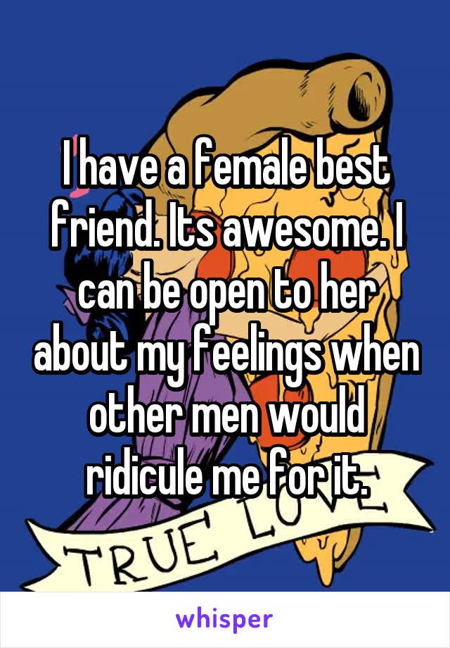 I have a female best friend. Its awesome. I can be open to her about my feelings when other men would ridicule me for it.