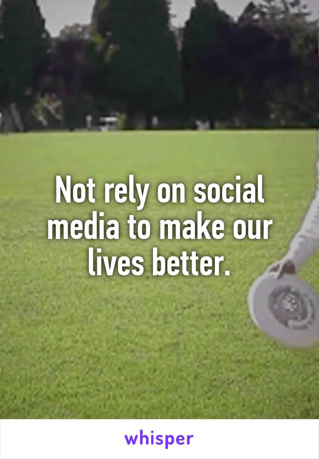 Not rely on social media to make our lives better.