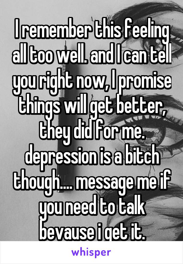 I remember this feeling all too well. and I can tell you right now, I promise things will get better, they did for me. depression is a bitch though.... message me if you need to talk bevause i get it.