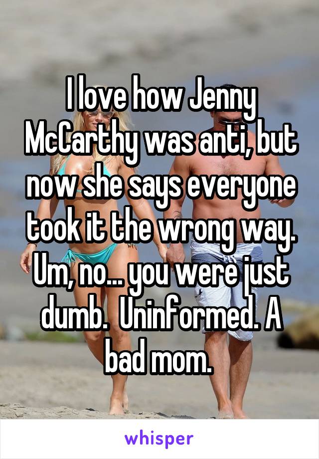 I love how Jenny McCarthy was anti, but now she says everyone took it the wrong way. Um, no... you were just dumb.  Uninformed. A bad mom. 