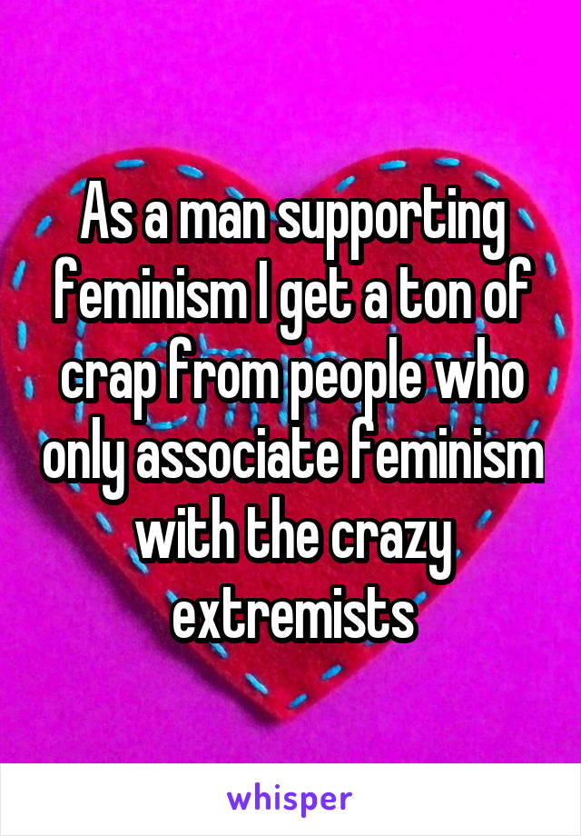 As a man supporting feminism I get a ton of crap from people who only associate feminism with the crazy extremists