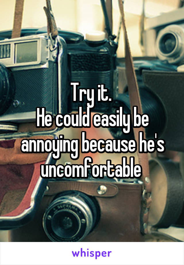 Try it. 
He could easily be annoying because he's uncomfortable 