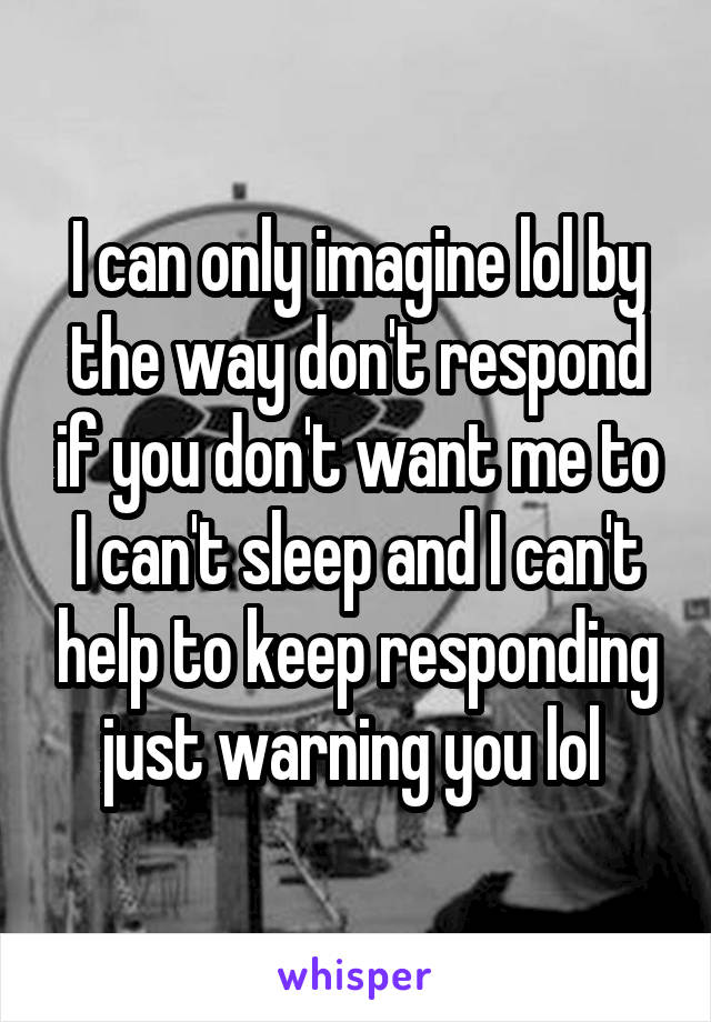 I can only imagine lol by the way don't respond if you don't want me to I can't sleep and I can't help to keep responding just warning you lol 