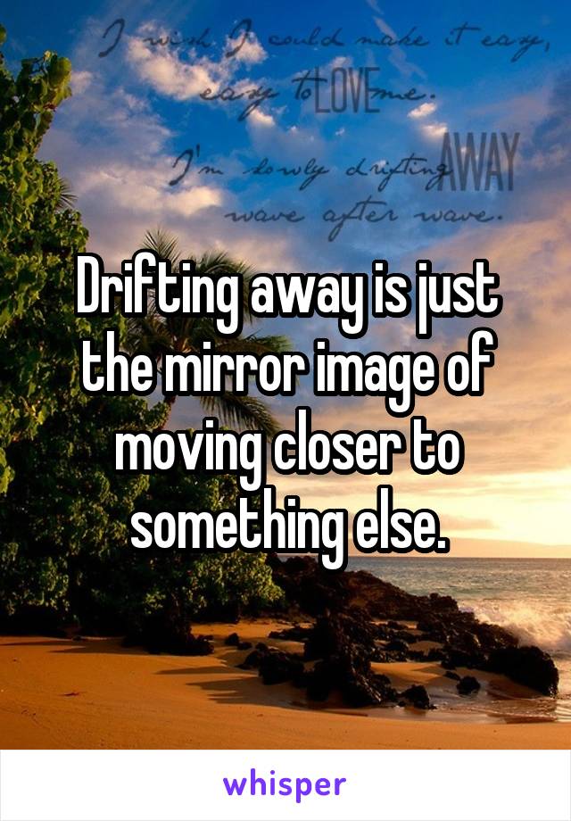 Drifting away is just the mirror image of moving closer to something else.