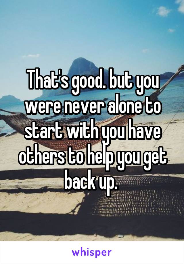 That's good. but you were never alone to start with you have others to help you get back up. 