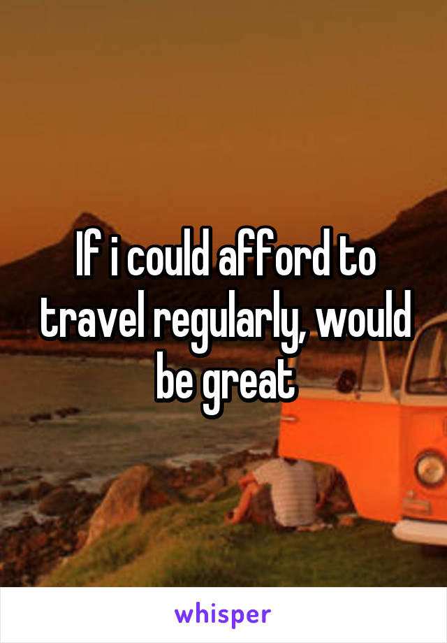 If i could afford to travel regularly, would be great