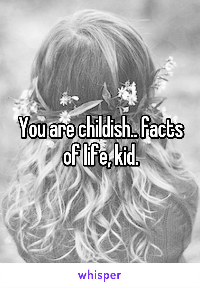 You are childish.. facts of life, kid.