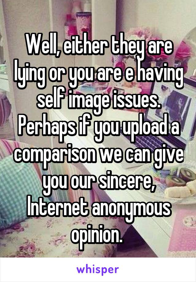 Well, either they are lying or you are e having self image issues. Perhaps if you upload a comparison we can give you our sincere, Internet anonymous opinion. 
