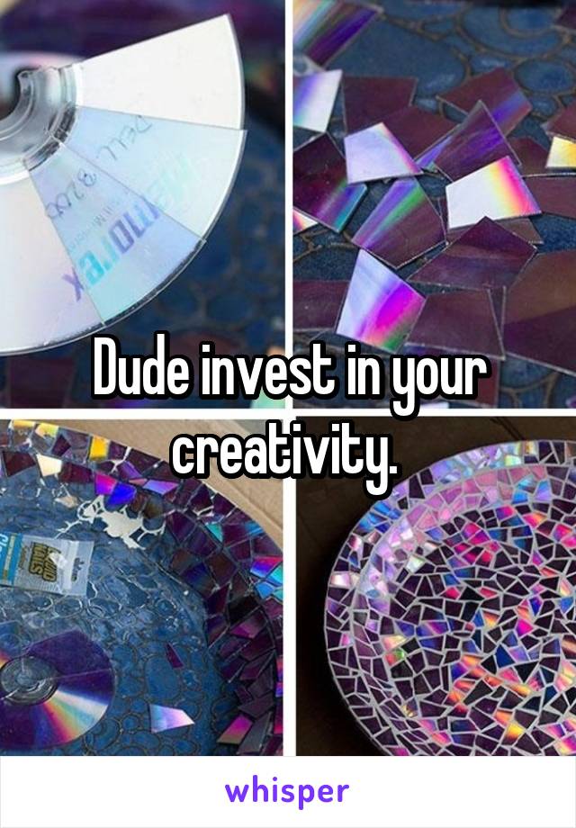Dude invest in your creativity. 
