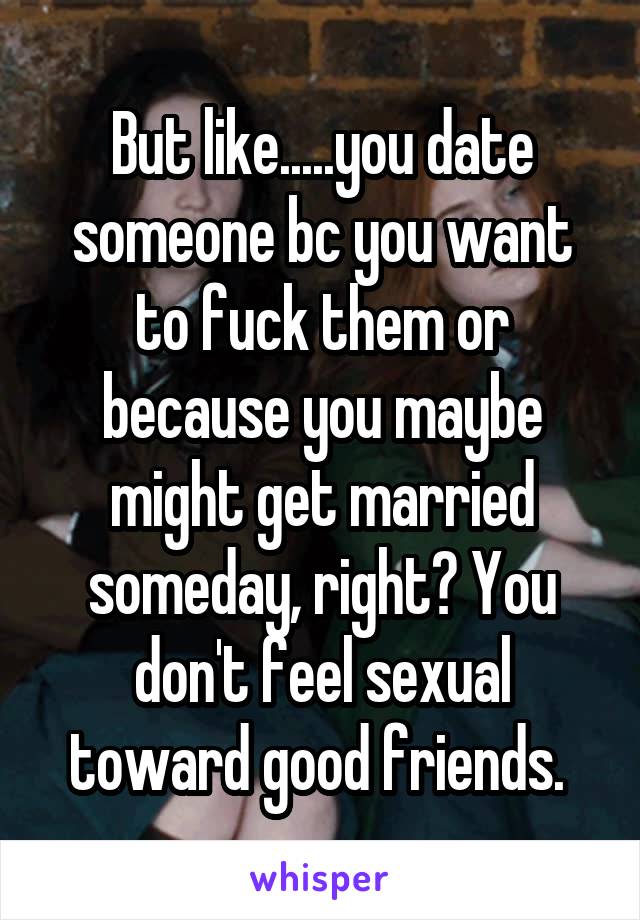 But like.....you date someone bc you want to fuck them or because you maybe might get married someday, right? You don't feel sexual toward good friends. 