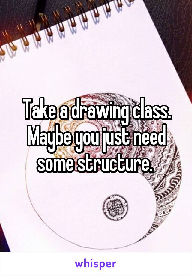 Take a drawing class. Maybe you just need some structure. 