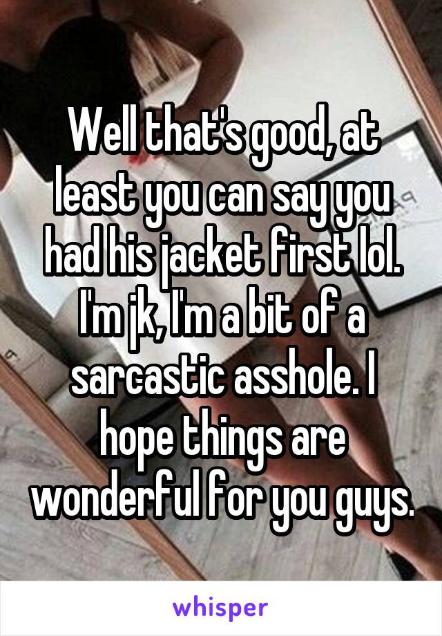 Well that's good, at least you can say you had his jacket first lol. I'm jk, I'm a bit of a sarcastic asshole. I hope things are wonderful for you guys.