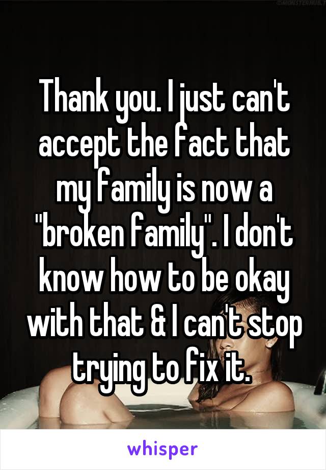 Thank you. I just can't accept the fact that my family is now a "broken family". I don't know how to be okay with that & I can't stop trying to fix it. 