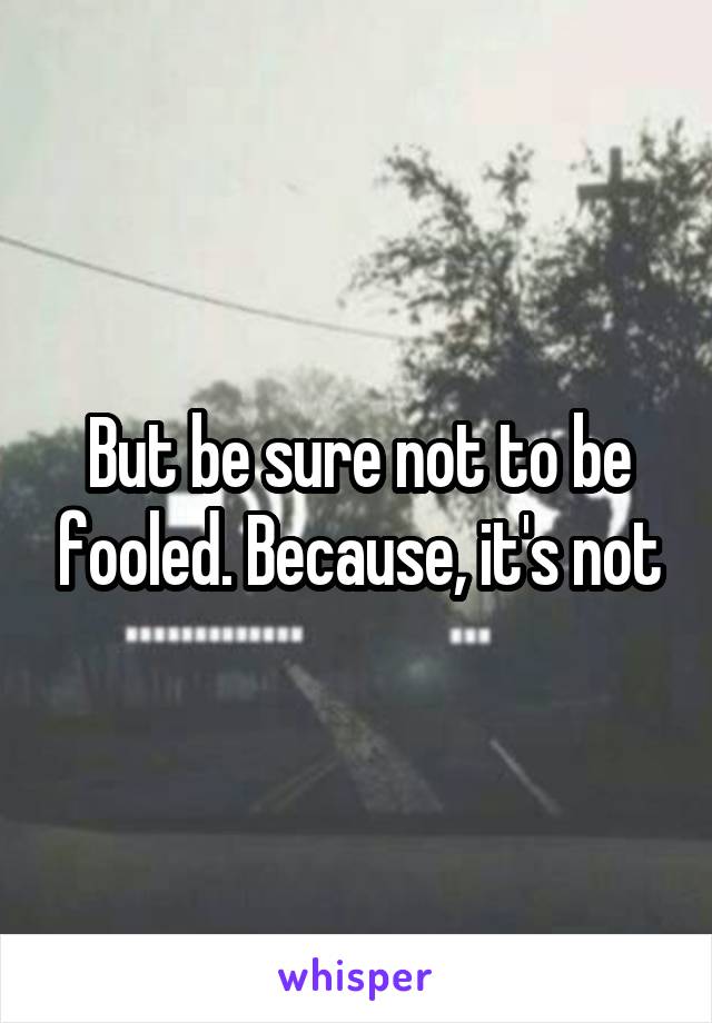 But be sure not to be fooled. Because, it's not