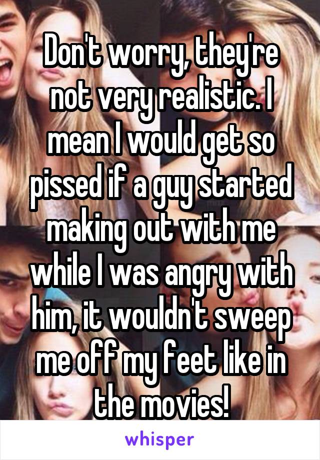 Don't worry, they're not very realistic. I mean I would get so pissed if a guy started making out with me while I was angry with him, it wouldn't sweep me off my feet like in the movies!