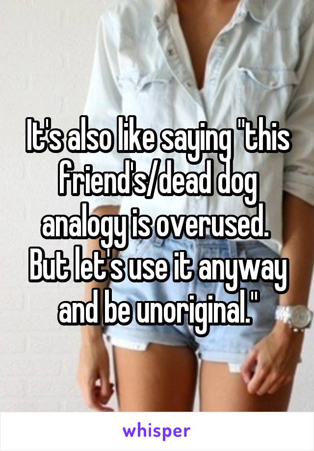 It's also like saying "this friend's/dead dog analogy is overused.  But let's use it anyway and be unoriginal."