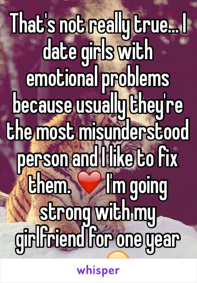 That's not really true... I date girls with emotional problems because usually they're the most misunderstood person and I like to fix them. ❤️ I'm going strong with my girlfriend for one year now. 😊