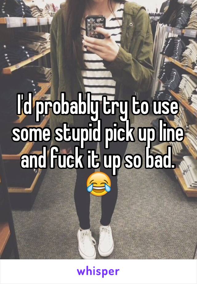 I'd probably try to use some stupid pick up line and fuck it up so bad. 😂