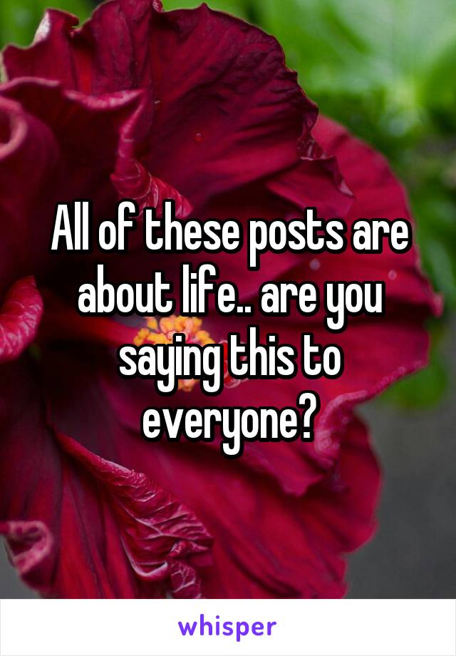 All of these posts are about life.. are you saying this to everyone?