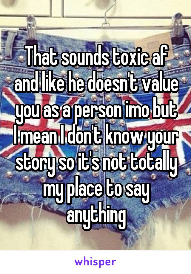 That sounds toxic af and like he doesn't value you as a person imo but I mean I don't know your story so it's not totally my place to say anything
