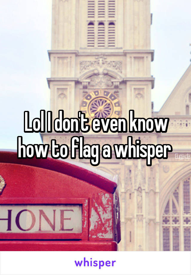 Lol I don't even know how to flag a whisper 