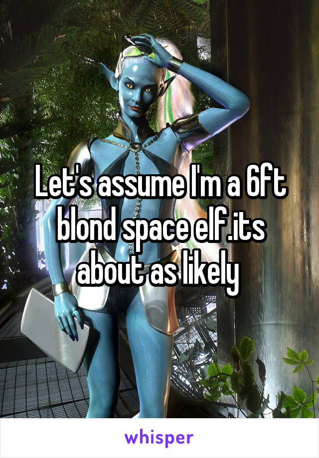Let's assume I'm a 6ft blond space elf.its about as likely 