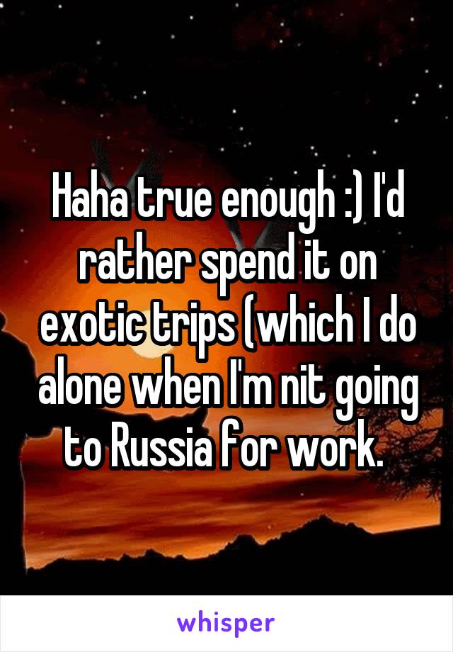Haha true enough :) I'd rather spend it on exotic trips (which I do alone when I'm nit going to Russia for work. 