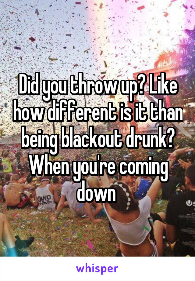 Did you throw up? Like how different is it than being blackout drunk? When you're coming down 