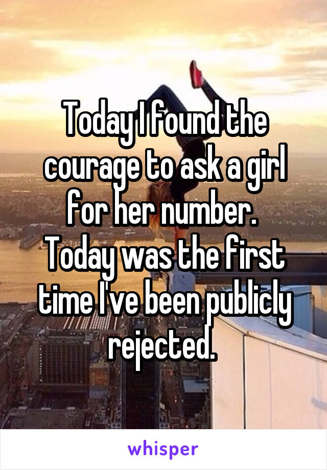 Today I found the courage to ask a girl for her number. 
Today was the first time I've been publicly rejected. 