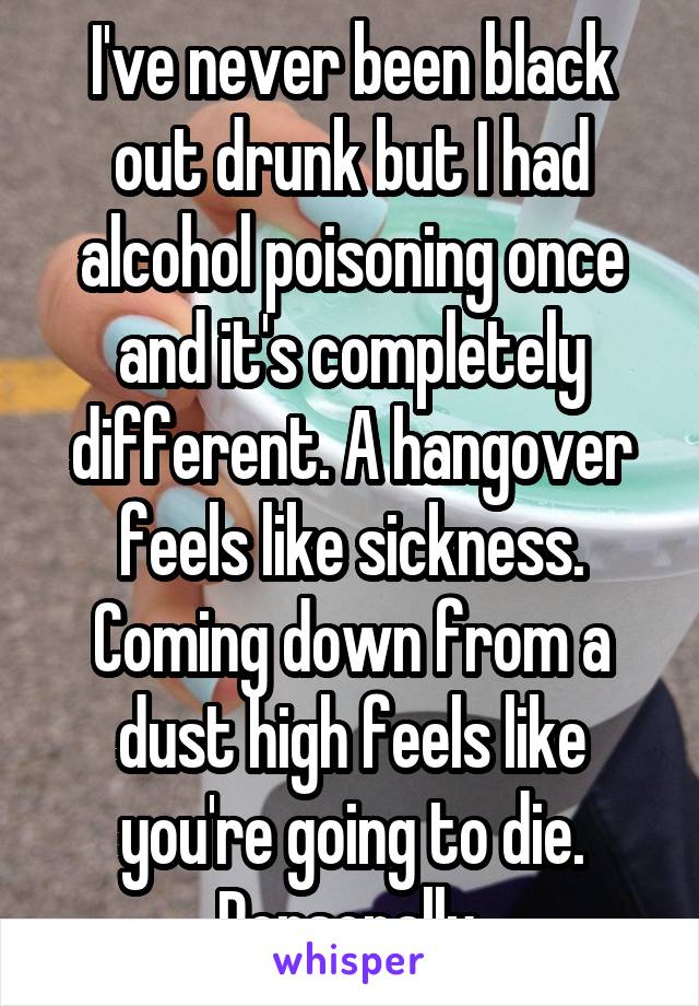 I've never been black out drunk but I had alcohol poisoning once and it's completely different. A hangover feels like sickness. Coming down from a dust high feels like you're going to die. Personally.