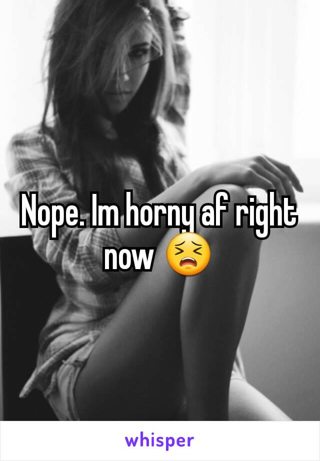 Nope. Im horny af right now 😣