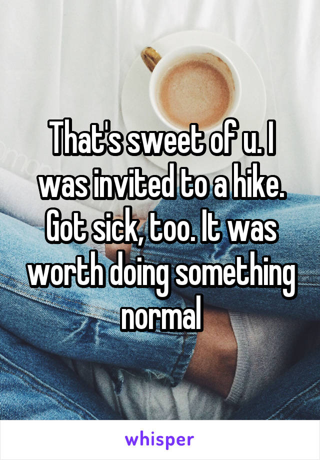 That's sweet of u. I was invited to a hike. Got sick, too. It was worth doing something normal