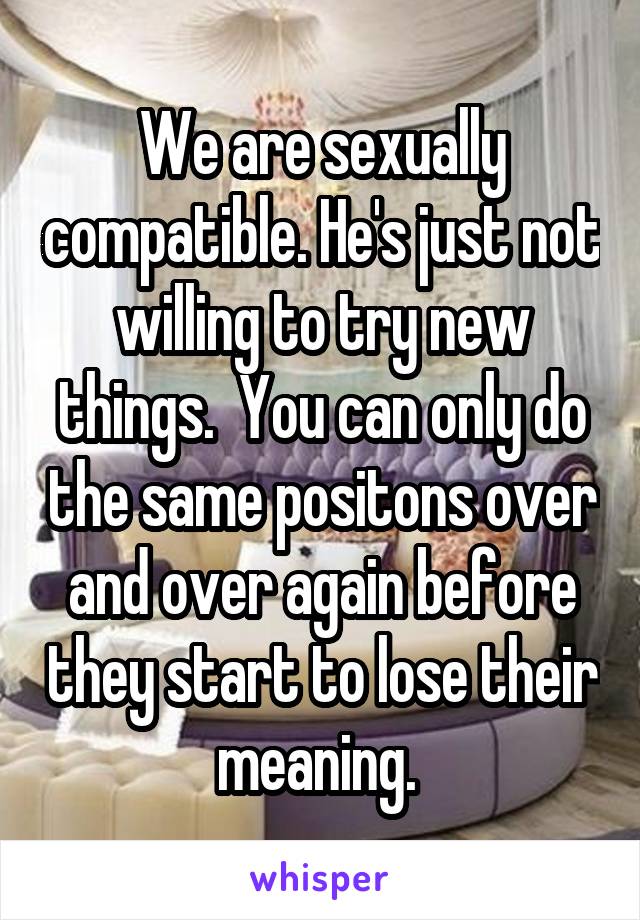 We are sexually compatible. He's just not willing to try new things.  You can only do the same positons over and over again before they start to lose their meaning. 