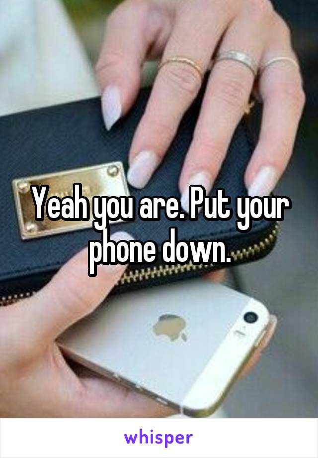 Yeah you are. Put your phone down.