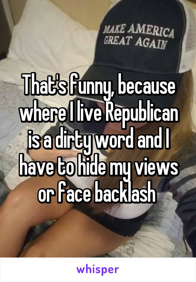 That's funny, because where I live Republican is a dirty word and I have to hide my views or face backlash 