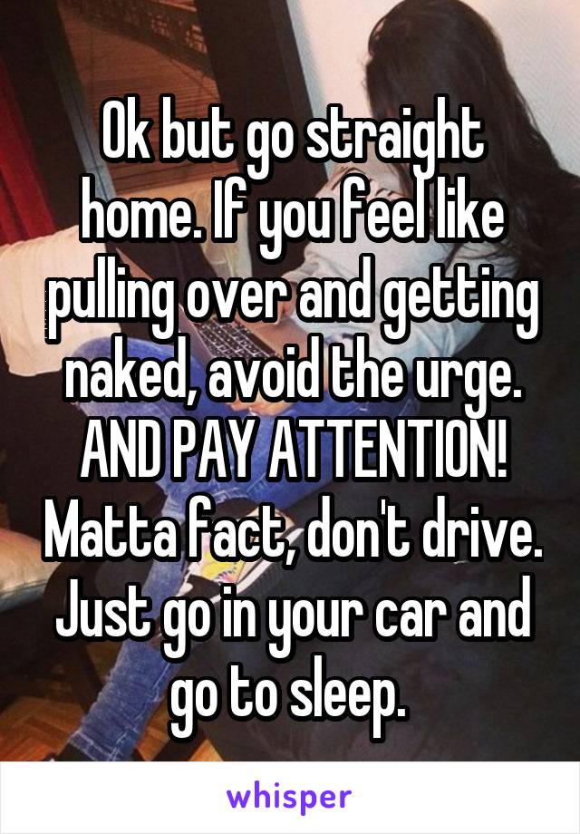 Ok but go straight home. If you feel like pulling over and getting naked, avoid the urge. AND PAY ATTENTION! Matta fact, don't drive. Just go in your car and go to sleep. 