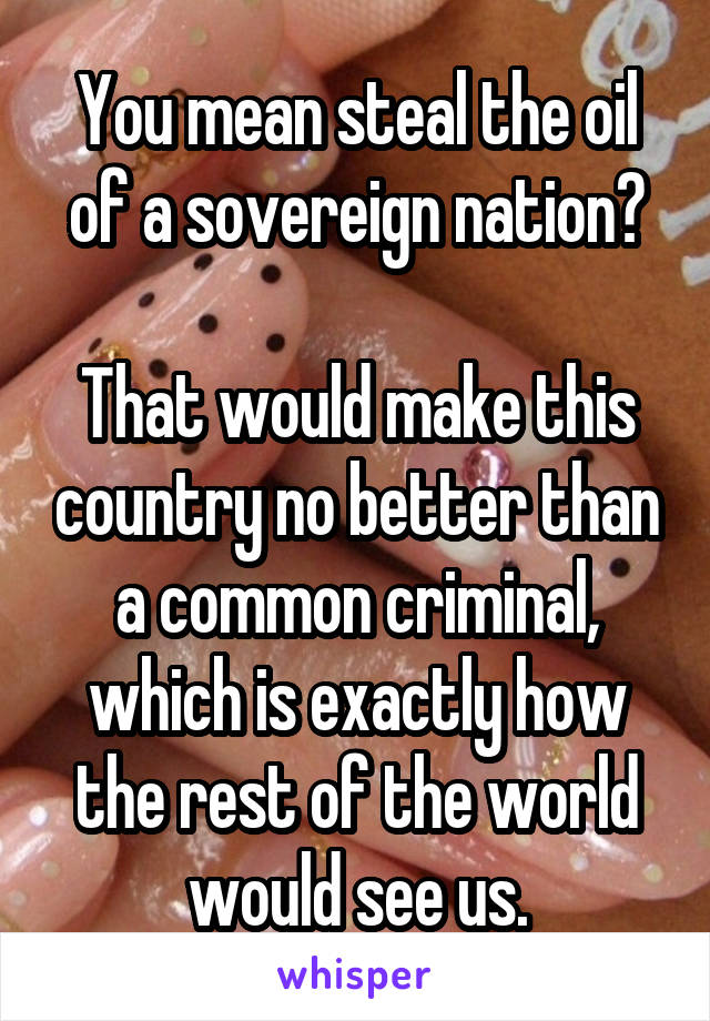 You mean steal the oil of a sovereign nation?

That would make this country no better than a common criminal, which is exactly how the rest of the world would see us.