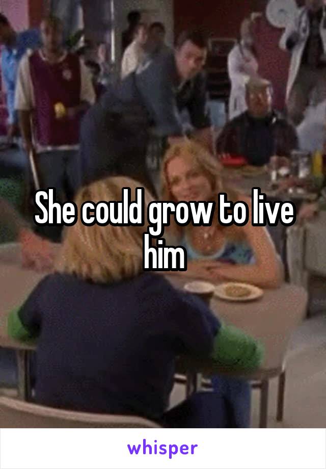 She could grow to live him