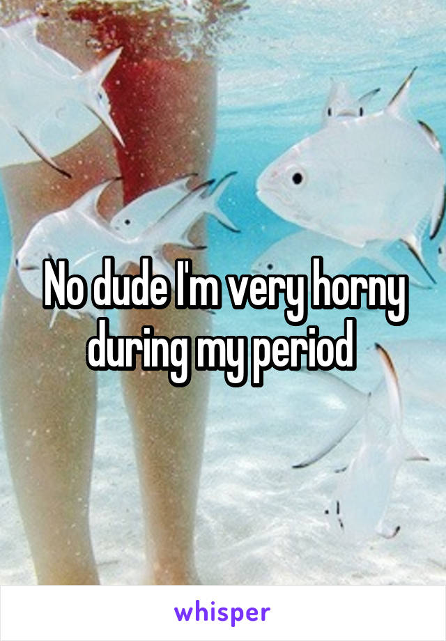 No dude I'm very horny during my period 