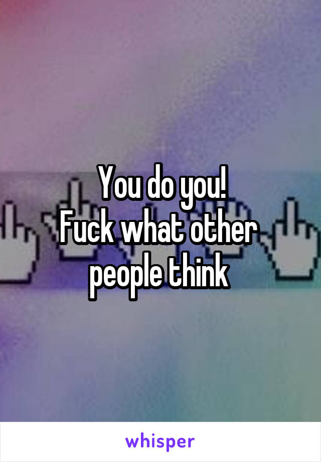 You do you!
Fuck what other 
people think 