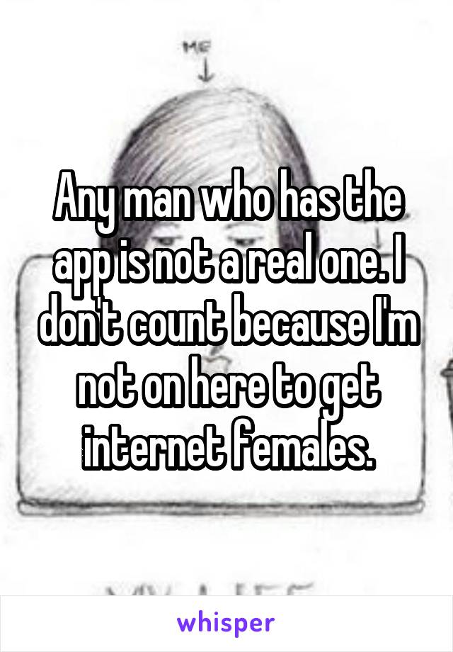 Any man who has the app is not a real one. I don't count because I'm not on here to get internet females.