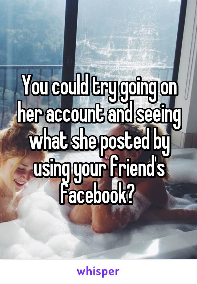 You could try going on her account and seeing what she posted by using your friend's facebook? 
