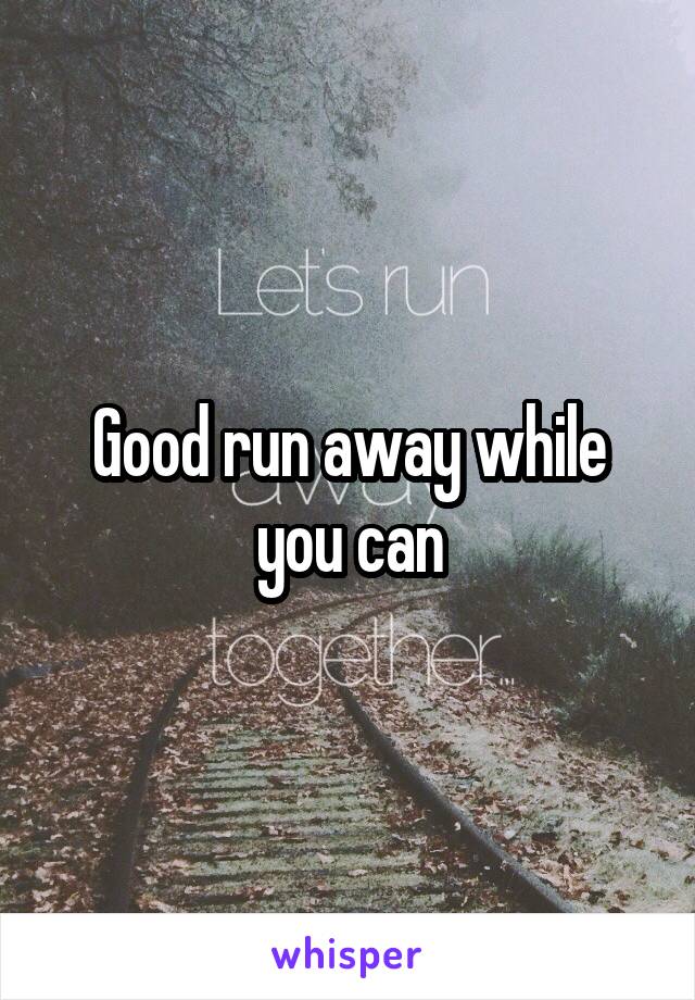 Good run away while you can