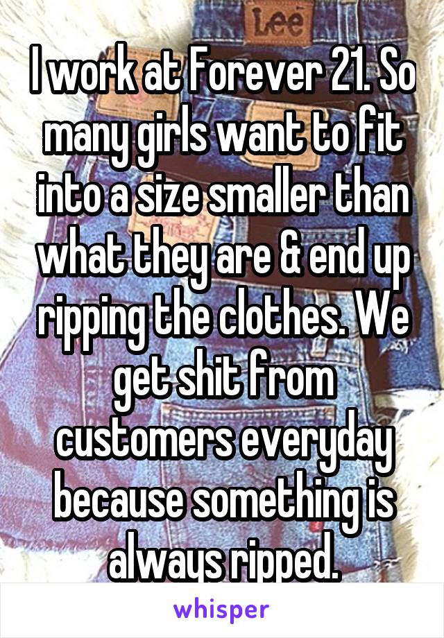 I work at Forever 21. So many girls want to fit into a size smaller than what they are & end up ripping the clothes. We get shit from customers everyday because something is always ripped.