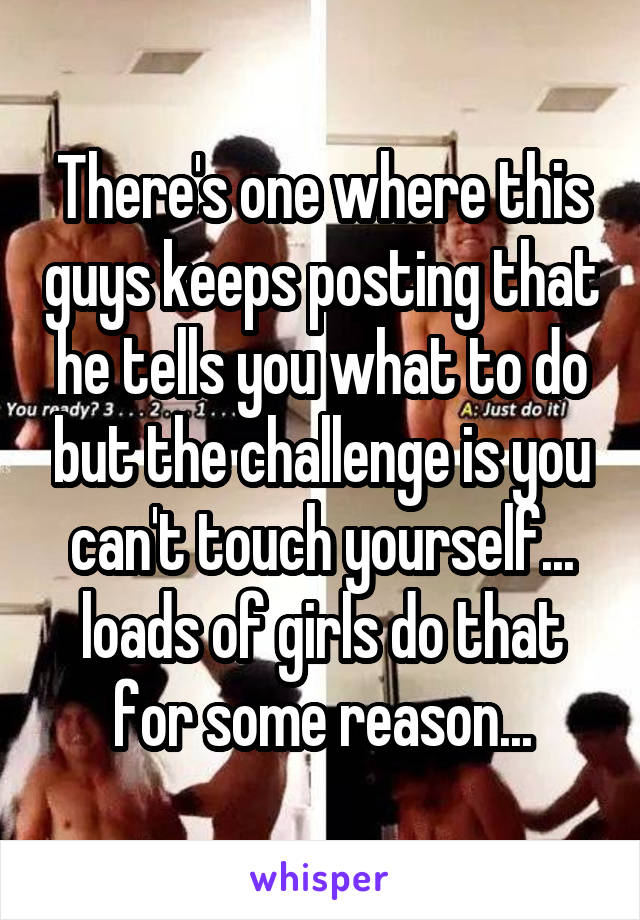 There's one where this guys keeps posting that he tells you what to do but the challenge is you can't touch yourself... loads of girls do that for some reason...