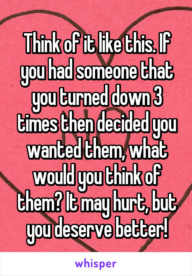 Think of it like this. If you had someone that you turned down 3 times then decided you wanted them, what would you think of them? It may hurt, but you deserve better!