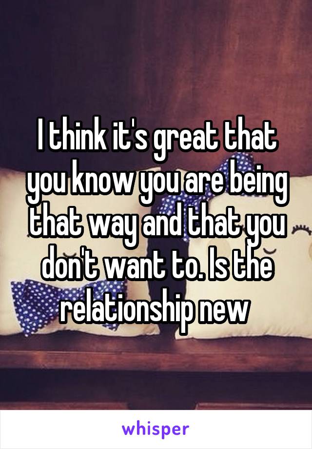 I think it's great that you know you are being that way and that you don't want to. Is the relationship new 