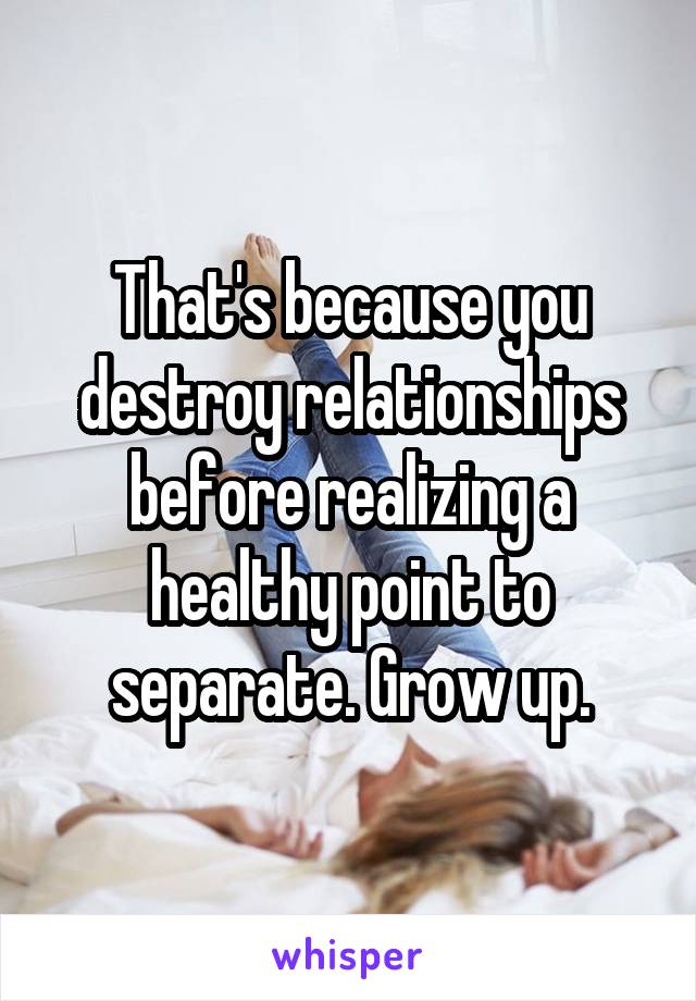 That's because you destroy relationships before realizing a healthy point to separate. Grow up.