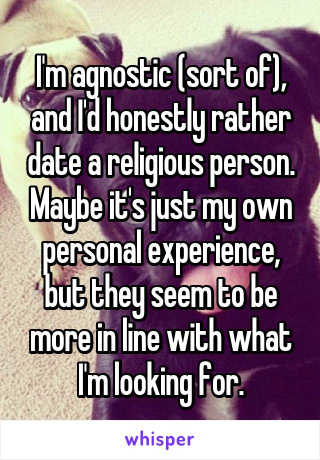 I'm agnostic (sort of), and I'd honestly rather date a religious person. Maybe it's just my own personal experience, but they seem to be more in line with what I'm looking for.